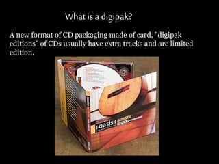 What is a digipak?
A new format of CD packaging made of card, "digipak
editions" of CDs usually have extra tracks and are limited
edition.
 