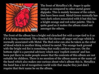 The front of Metallica’s St. Anger is quite
unique as compared to other metal genre
digipaks. This is mainly because of the colors
that have been used. Metal Genre normally has
very dark colors associated with it but this has
a bright orange and red color palette. This is
quite good as it makes the album stand out
amongst the others.
The front of the album has a bright red clenched fist with a rope tied to it as
if it is being restrained. The clenched fist shows off anger and rage which is
normally associated with Metal. The Red color can also be taken as the color
of blood which is another thing related to metal. The orange back ground
with the bright red fist is something that really catches your eye. On the
bottom right is a parental advisory which says ‘explicit content’ and has
been put there to make people aware that the contents of this album are not
suitable for children. There is no mention of the album name or the name of
the band which also makes one curious about who’s album this is. Metallica
the band has a lot of recognition world wide that maybe they just don’t
require that their name be on the album.
 