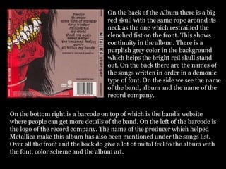On the back of the Album there is a big
red skull with the same rope around its
neck as the one which restrained the
clenched fist on the front. This shows
continuity in the album. There is a
purplish grey color in the background
which helps the bright red skull stand
out. On the back there are the names of
the songs written in order in a demonic
type of font. On the side we see the name
of the band, album and the name of the
record company.
On the bottom right is a barcode on top of which is the band’s website
where people can get more details of the band. On the left of the barcode is
the logo of the record company. The name of the producer which helped
Metallica make this album has also been mentioned under the songs list.
Over all the front and the back do give a lot of metal feel to the album with
the font, color scheme and the album art.
 