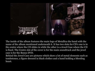 The inside of the album features the main logo of Metallica the band with the
name of the album mentioned underneath it. It has two slots for CD’s one is in
the centre where the CD slides in while the other is a Jewel Case where the CD
is fixed. The Centre slot of the cover is for the main soundtrack and the jewel
case is for the Bonus DVD.
Behind the Jewel Case are pictures which show a lot of metal elements such as
tombstones, a figure dressed in black clothes and a hand holding a bleeding
heart.
 