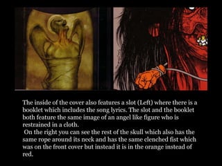 The inside of the cover also features a slot (Left) where there is a
booklet which includes the song lyrics. The slot and the booklet
both feature the same image of an angel like figure who is
restrained in a cloth.
On the right you can see the rest of the skull which also has the
same rope around its neck and has the same clenched fist which
was on the front cover but instead it is in the orange instead of
red.
 