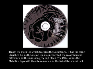 This is the main CD which features the soundtrack. It has the same
Clenched fist as the one on the main cover but the color theme is
different and this one is in grey and black. The CD also has the
Metallica logo with the album name and the list of the soundtrack.
 