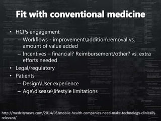 • HCPs engagement
– Workflows - improvementadditionremoval vs.
amount of value added
– Incentives – financial? Reimbursement/other? vs. extra
efforts needed
• Legal/regulatory
• Patients
– DesignUser experience
– Agediseaselifestyle limitations
http://medcitynews.com/2014/05/mobile-health-companies-need-make-technology-clinically-
relevant/
 