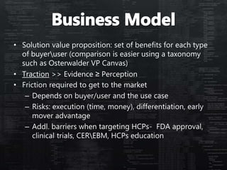 • Solution value proposition: set of benefits for each type
of buyeruser (comparison is easier using a taxonomy
such as Osterwalder VP Canvas)
• Traction >> Evidence ≥ Perception
• Friction required to get to the market
– Depends on buyer/user and the use case
– Risks: execution (time, money), differentiation, early
mover advantage
– Addl. barriers when targeting HCPs- FDA approval,
clinical trials, CEREBM, HCPs education
 