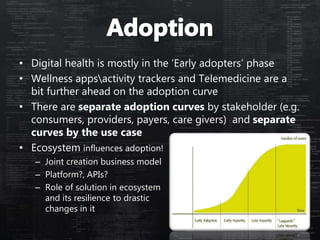• Digital health is mostly in the ‘Early adopters’ phase
• Wellness appsactivity trackers and Telemedicine are a
bit further ahead on the adoption curve
• There are separate adoption curves by stakeholder (e.g.
consumers, providers, payers, care givers) and separate
curves by the use case
• Ecosystem influences adoption!
– Joint creation business model
– Platform?, APIs?
– Role of solution in ecosystem
and its resilience to drastic
changes in it
 