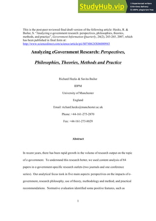 1
This is the post­peer reviewed final draft version of the following article: Heeks, R. &
Bailur, S. “Analyzing e­government research: perspectives, philosophies, theories,
methods, and practice”, Government Information Quarterly, 24(2), 243­265, 2007, which
has been published in final form at:
http://www.sciencedirect.com/science/article/pii/S0740624X06000943
Analyzing eGovernment Research: Perspectives,
Philosophies, Theories, Methods and Practice
Richard Heeks & Savita Bailur
IDPM
University of Manchester
England
Email: richard.heeks@manchester.ac.uk
Phone: +44­161­275­2870
Fax: +44­161­273­8829
Abstract
In recent years, there has been rapid growth in the volume of research output on the topic
of e­government. To understand this research better, we used content analysis of 84
papers in e­government­specific research outlets (two journals and one conference
series). Our analytical focus took in five main aspects: perspectives on the impacts of e­
government, research philosophy, use of theory, methodology and method, and practical
recommendations. Normative evaluation identified some positive features, such as
 