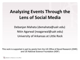 Analyzing Events Through the
            Lens of Social Media
             Debanjan Mahata (dxmahata@ualr.edu)
               Nitin Agarwal (nxagarwal@ualr.edu)
               University of Arkansas at Little Rock



This work is supported in part by grants from the US Office of Naval Research (ONR)
                     and US National Science Foundation (NSF)
 