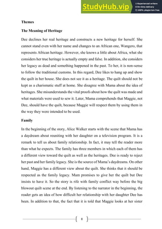 8
Themes
The Meaning of Heritage
Dee declines her real heritage and constructs a new heritage for herself. She
cannot stand even with her name and changes to an African one, Wangero, that
represents African heritage. However, she knows a little about Africa, what she
considers her true heritage is actually empty and false. In addition, she considers
her legacy as dead and something happened in the past. To her, it is non-sense
to follow the traditional customs. In this regard, Dee likes to hang up and show
the quilt in her house. She does not see it as a heritage. The quilt should not be
kept as a charismatic stuff at home. She disagree with Mama about the idea of
heritages. She misunderstands the vital proofs about how the quilt was made and
what materials were used to sew it. Later, Mama comprehends that Maggie, not
Dee, should have the quilt, because Maggie will respect them by using them in
the way they were intended to be used.
Family
In the beginning of the story, Alice Walker starts with the scene that Mama has
a daydream about reuniting with her daughter on a television program. It is a
remark to tell us about family relationship. In fact, it may tell the reader more
than what he expects. The family has three members in which each of them has
a different view toward the quilt as well as the heritages. Dee is ready to reject
her past and her family legacy. She is the source of Mama’s daydreams. On other
hand, Maggie has a different view about the quilt. She thinks that it should be
respected as the family legacy. Mam promises to give her the quilt but Dee
insists to have it. So the story is rife with family conflict way before the big
blowout quilt scene at the end. By listening to the narrator in the beginning, the
reader gets an idea of how difficult her relationship with her daughter Dee has
been. In addition to that, the fact that it is told that Maggie looks at her sister
 