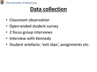 Data collection
• Classroom observation
• Open-ended student survey
• 2 focus group interviews
• Interview with Kennedy
• Student artefacts: ‘exit slips’, assignments etc.
The University of Hong Kong
 