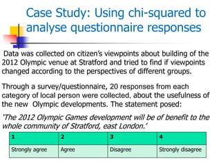 Data was collected on citizen’s viewpoints about building of the
2012 Olympic venue at Stratford and tried to find if viewpoints
changed according to the perspectives of different groups.
Through a survey/questionnaire, 20 responses from each
category of local person were collected, about the usefulness of
the new Olympic developments. The statement posed:
‘The 2012 Olympic Games development will be of benefit to the
whole community of Stratford, east London.’
1 2 3 4
Strongly agree Agree Disagree Strongly disagree
Case Study: Using chi-squared to
analyse questionnaire responses
 