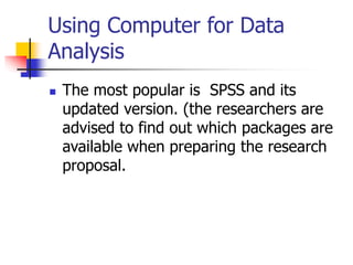 Using Computer for Data
Analysis
 The most popular is SPSS and its
updated version. (the researchers are
advised to find out which packages are
available when preparing the research
proposal.
 