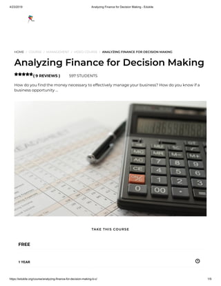 4/23/2019 Analyzing Finance for Decision Making - Edukite
https://edukite.org/course/analyzing-finance-for-decision-making-b-c/ 1/9
HOME / COURSE / MANAGEMENT / VIDEO COURSE / ANALYZING FINANCE FOR DECISION MAKING
Analyzing Finance for Decision Making
( 9 REVIEWS ) 597 STUDENTS
How do you nd the money necessary to effectively manage your business? How do you know if a
business opportunity …

FREE
1 YEAR
TAKE THIS COURSE
 