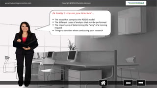 www.thelearningconnection.com Copyright @2016 Charlotte Johnson
In today’s lesson you learned…
 The steps that comprise the ADDIE model
 The different types of analysis that may be performed
 The importance of determining the “why” of a training
request
 Things to consider when conducting your research
 