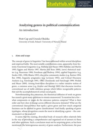 U
n
c
o
r
r
e
c
t
e
d
p
r
o
o
f
s
-

J
o
h
n
B
e
n
j
a
m
i
n
s
P
u
b
l
i
s
h
i
n
g
C
o
m
p
a
n
y
Analyzing genres in political communication
An introduction
Piotr Cap and Urszula Okulska
University of Łódź, Poland / University of Warsaw, Poland
1. Aims and scope
he concept of genre in linguistics1 has been addressed within several disciplines
and empirical ields. he most notable contributions come, apparently, from Sys-
temic Functional Linguistics (e.g. Halliday and Hasan 1989; Halliday and Martin
1993; Eggins and Martin 1997; Martin and Rose 2008), (new) rhetorical stud-
ies (e.g. Bazerman 1988; Freedman and Medway 1994), applied linguistics (e.g.
Swales 1981, 1990; Bhatia 1993), discourse community studies (e.g. Barton 1994;
Bex 1996), linguistic pragmatics (e.g. Levinson 1992), and Critical Discourse
Analysis (e.g. Fairclough 1993, 1995; Chouliaraki and Fairclough 1999; Wodak
and Meyer 2009). Arising from these disciplines is a rather intuitive notion of
genre, a common sense (e.g. Gruber and Muntigl 2005) that discourse involves
conventional use of stable utterance groups which follow recognizable patterns
that suit the accomplishment of certain social goals.
Notwithstanding this consensus, the theoretical difusion of work on genres
has caused a great many questions to remain unanswered. To mention but a few –
what components or stages do the utterance patterns comprise? What is their
order and how does it change across diferent discourse domains? What are the
conventional characteristics that typify a given genre and how much categorial
fuzziness can be allowed in genre classiications? And inally, speaking of genre
typologies, whose recognition counts the most in identifying a genre – the com-
municator’s or the analyst’s?
It seems that the existing, diversiied body of research ofers relatively little
in the way of providing a comprehensive and organized set of answers to these
and other questions. Such a conclusion must not be surprising given, as has been
mentioned, the heterogeneous ancestry of genre analysis. Furthermore, the pace
 