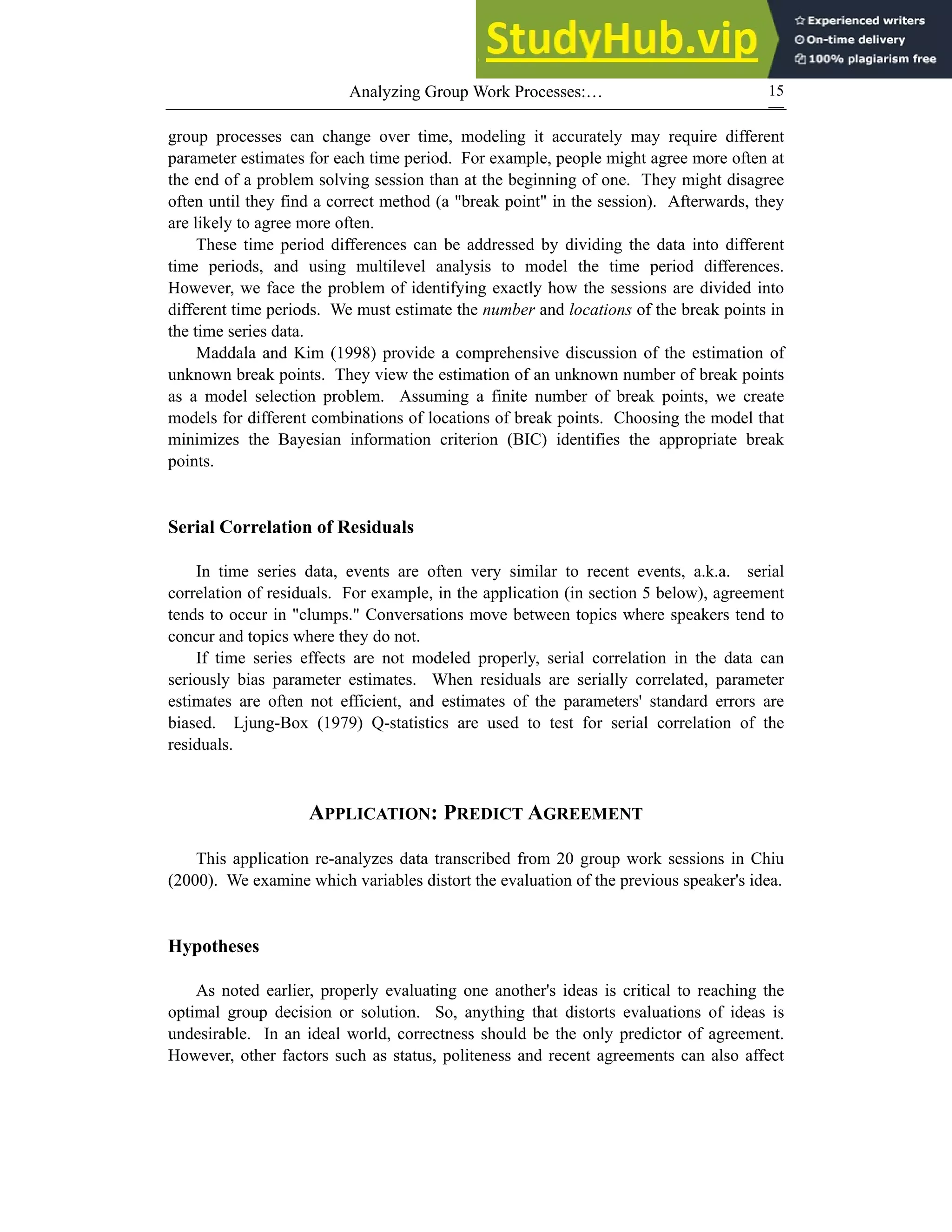 Analyzing Group Work Processes:… 15
group processes can change over time, modeling it accurately may require different
parameter estimates for each time period. For example, people might agree more often at
the end of a problem solving session than at the beginning of one. They might disagree
often until they find a correct method (a "break point" in the session). Afterwards, they
are likely to agree more often.
These time period differences can be addressed by dividing the data into different
time periods, and using multilevel analysis to model the time period differences.
However, we face the problem of identifying exactly how the sessions are divided into
different time periods. We must estimate the number and locations of the break points in
the time series data.
Maddala and Kim (1998) provide a comprehensive discussion of the estimation of
unknown break points. They view the estimation of an unknown number of break points
as a model selection problem. Assuming a finite number of break points, we create
models for different combinations of locations of break points. Choosing the model that
minimizes the Bayesian information criterion (BIC) identifies the appropriate break
points.
Serial Correlation of Residuals
In time series data, events are often very similar to recent events, a.k.a. serial
correlation of residuals. For example, in the application (in section 5 below), agreement
tends to occur in "clumps." Conversations move between topics where speakers tend to
concur and topics where they do not.
If time series effects are not modeled properly, serial correlation in the data can
seriously bias parameter estimates. When residuals are serially correlated, parameter
estimates are often not efficient, and estimates of the parameters' standard errors are
biased. Ljung-Box (1979) Q-statistics are used to test for serial correlation of the
residuals.
APPLICATION: PREDICT AGREEMENT
This application re-analyzes data transcribed from 20 group work sessions in Chiu
(2000). We examine which variables distort the evaluation of the previous speaker's idea.
Hypotheses
As noted earlier, properly evaluating one another's ideas is critical to reaching the
optimal group decision or solution. So, anything that distorts evaluations of ideas is
undesirable. In an ideal world, correctness should be the only predictor of agreement.
However, other factors such as status, politeness and recent agreements can also affect
 