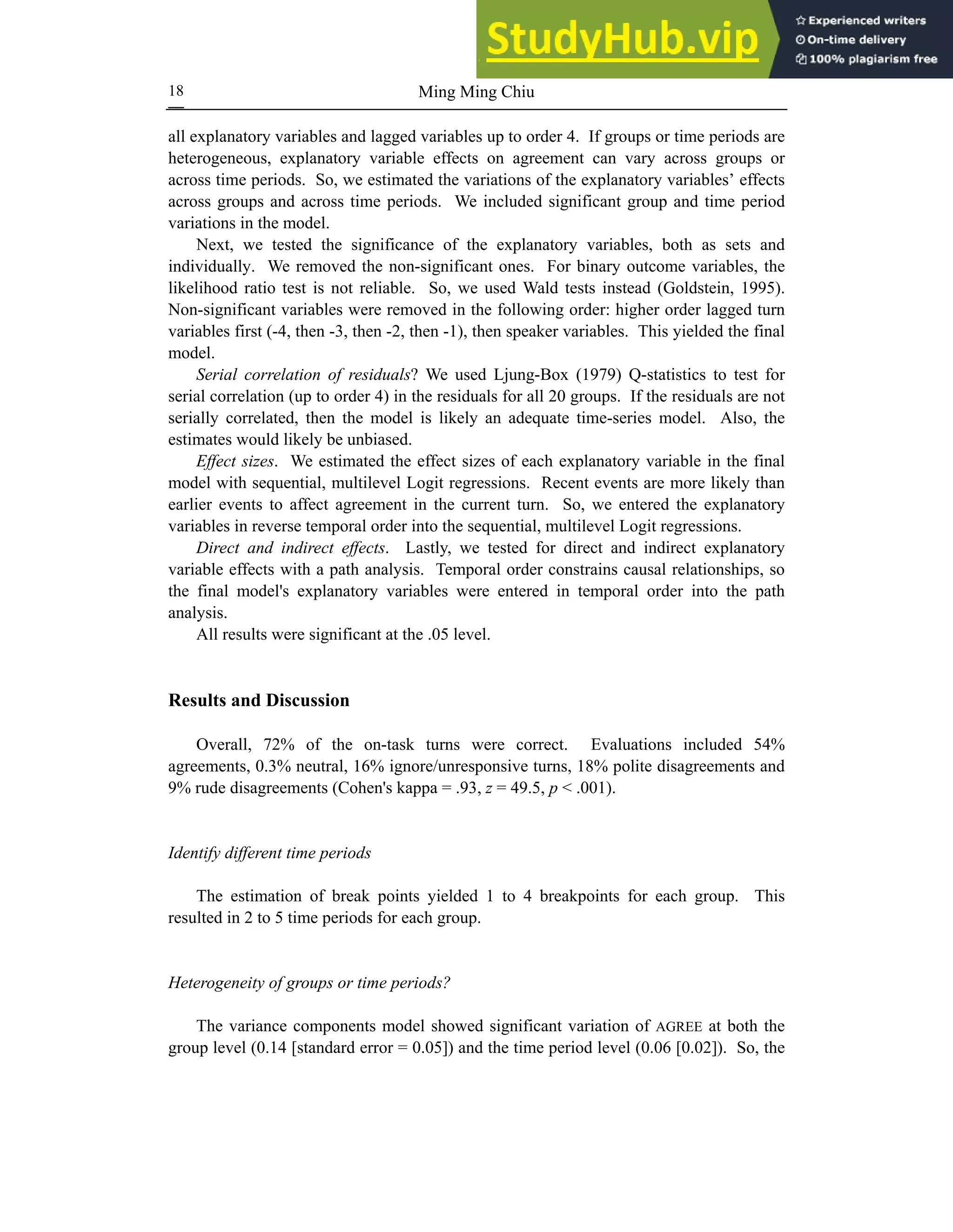 Ming Ming Chiu
18
all explanatory variables and lagged variables up to order 4. If groups or time periods are
heterogeneous, explanatory variable effects on agreement can vary across groups or
across time periods. So, we estimated the variations of the explanatory variables’ effects
across groups and across time periods. We included significant group and time period
variations in the model.
Next, we tested the significance of the explanatory variables, both as sets and
individually. We removed the non-significant ones. For binary outcome variables, the
likelihood ratio test is not reliable. So, we used Wald tests instead (Goldstein, 1995).
Non-significant variables were removed in the following order: higher order lagged turn
variables first (-4, then -3, then -2, then -1), then speaker variables. This yielded the final
model.
Serial correlation of residuals? We used Ljung-Box (1979) Q-statistics to test for
serial correlation (up to order 4) in the residuals for all 20 groups. If the residuals are not
serially correlated, then the model is likely an adequate time-series model. Also, the
estimates would likely be unbiased.
Effect sizes. We estimated the effect sizes of each explanatory variable in the final
model with sequential, multilevel Logit regressions. Recent events are more likely than
earlier events to affect agreement in the current turn. So, we entered the explanatory
variables in reverse temporal order into the sequential, multilevel Logit regressions.
Direct and indirect effects. Lastly, we tested for direct and indirect explanatory
variable effects with a path analysis. Temporal order constrains causal relationships, so
the final model's explanatory variables were entered in temporal order into the path
analysis.
All results were significant at the .05 level.
Results and Discussion
Overall, 72% of the on-task turns were correct. Evaluations included 54%
agreements, 0.3% neutral, 16% ignore/unresponsive turns, 18% polite disagreements and
9% rude disagreements (Cohen's kappa = .93, z = 49.5, p < .001).
Identify different time periods
The estimation of break points yielded 1 to 4 breakpoints for each group. This
resulted in 2 to 5 time periods for each group.
Heterogeneity of groups or time periods?
The variance components model showed significant variation of AGREE at both the
group level (0.14 [standard error = 0.05]) and the time period level (0.06 [0.02]). So, the
 