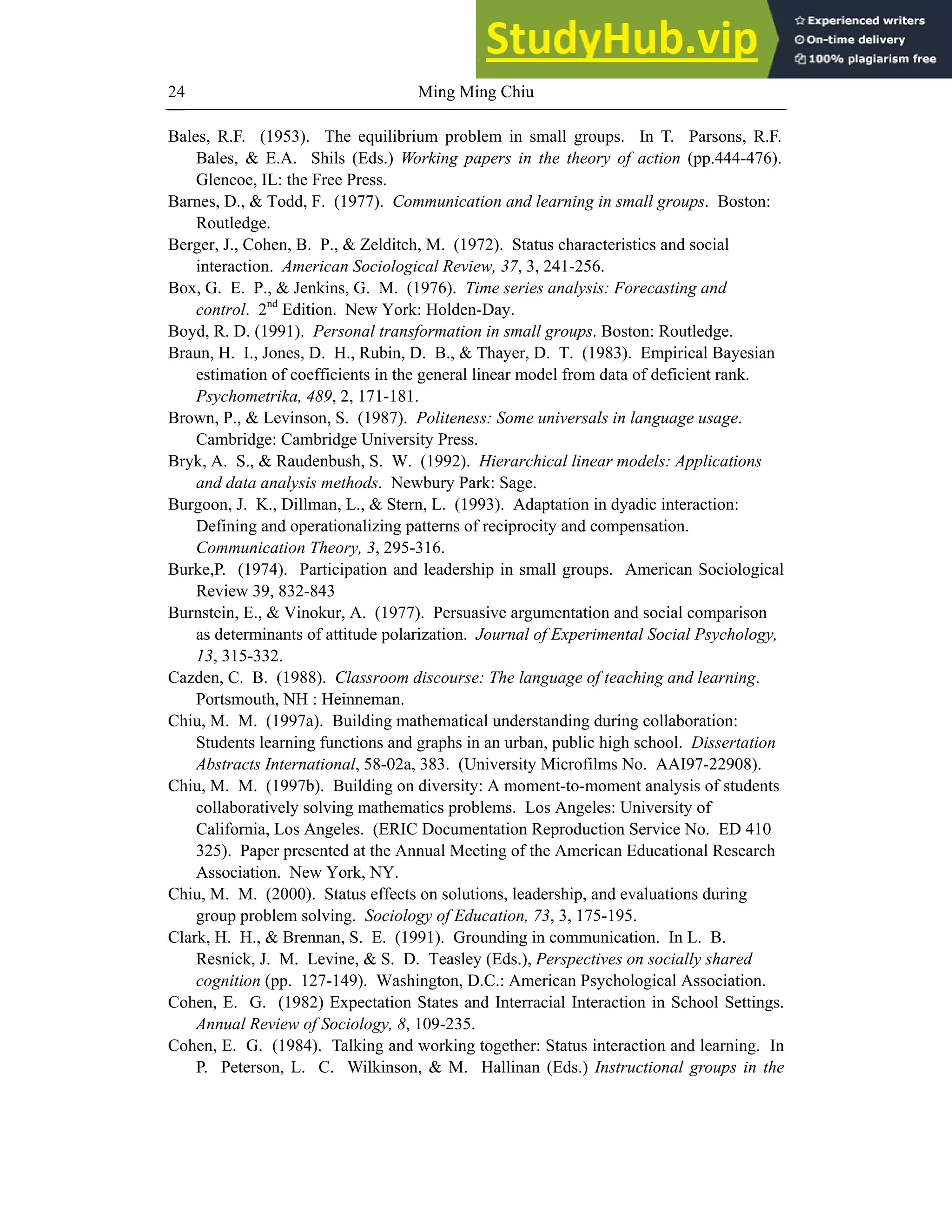Ming Ming Chiu
24
Bales, R.F. (1953). The equilibrium problem in small groups. In T. Parsons, R.F.
Bales, & E.A. Shils (Eds.) Working papers in the theory of action (pp.444-476).
Glencoe, IL: the Free Press.
Barnes, D., & Todd, F. (1977). Communication and learning in small groups. Boston:
Routledge.
Berger, J., Cohen, B. P., & Zelditch, M. (1972). Status characteristics and social
interaction. American Sociological Review, 37, 3, 241-256.
Box, G. E. P., & Jenkins, G. M. (1976). Time series analysis: Forecasting and
control. 2nd
Edition. New York: Holden-Day.
Boyd, R. D. (1991). Personal transformation in small groups. Boston: Routledge.
Braun, H. I., Jones, D. H., Rubin, D. B., & Thayer, D. T. (1983). Empirical Bayesian
estimation of coefficients in the general linear model from data of deficient rank.
Psychometrika, 489, 2, 171-181.
Brown, P., & Levinson, S. (1987). Politeness: Some universals in language usage.
Cambridge: Cambridge University Press.
Bryk, A. S., & Raudenbush, S. W. (1992). Hierarchical linear models: Applications
and data analysis methods. Newbury Park: Sage.
Burgoon, J. K., Dillman, L., & Stern, L. (1993). Adaptation in dyadic interaction:
Defining and operationalizing patterns of reciprocity and compensation.
Communication Theory, 3, 295-316.
Burke,P. (1974). Participation and leadership in small groups. American Sociological
Review 39, 832-843
Burnstein, E., & Vinokur, A. (1977). Persuasive argumentation and social comparison
as determinants of attitude polarization. Journal of Experimental Social Psychology,
13, 315-332.
Cazden, C. B. (1988). Classroom discourse: The language of teaching and learning.
Portsmouth, NH : Heinneman.
Chiu, M. M. (1997a). Building mathematical understanding during collaboration:
Students learning functions and graphs in an urban, public high school. Dissertation
Abstracts International, 58-02a, 383. (University Microfilms No. AAI97-22908).
Chiu, M. M. (1997b). Building on diversity: A moment-to-moment analysis of students
collaboratively solving mathematics problems. Los Angeles: University of
California, Los Angeles. (ERIC Documentation Reproduction Service No. ED 410
325). Paper presented at the Annual Meeting of the American Educational Research
Association. New York, NY.
Chiu, M. M. (2000). Status effects on solutions, leadership, and evaluations during
group problem solving. Sociology of Education, 73, 3, 175-195.
Clark, H. H., & Brennan, S. E. (1991). Grounding in communication. In L. B.
Resnick, J. M. Levine, & S. D. Teasley (Eds.), Perspectives on socially shared
cognition (pp. 127-149). Washington, D.C.: American Psychological Association.
Cohen, E. G. (1982) Expectation States and Interracial Interaction in School Settings.
Annual Review of Sociology, 8, 109-235.
Cohen, E. G. (1984). Talking and working together: Status interaction and learning. In
P. Peterson, L. C. Wilkinson, & M. Hallinan (Eds.) Instructional groups in the
 