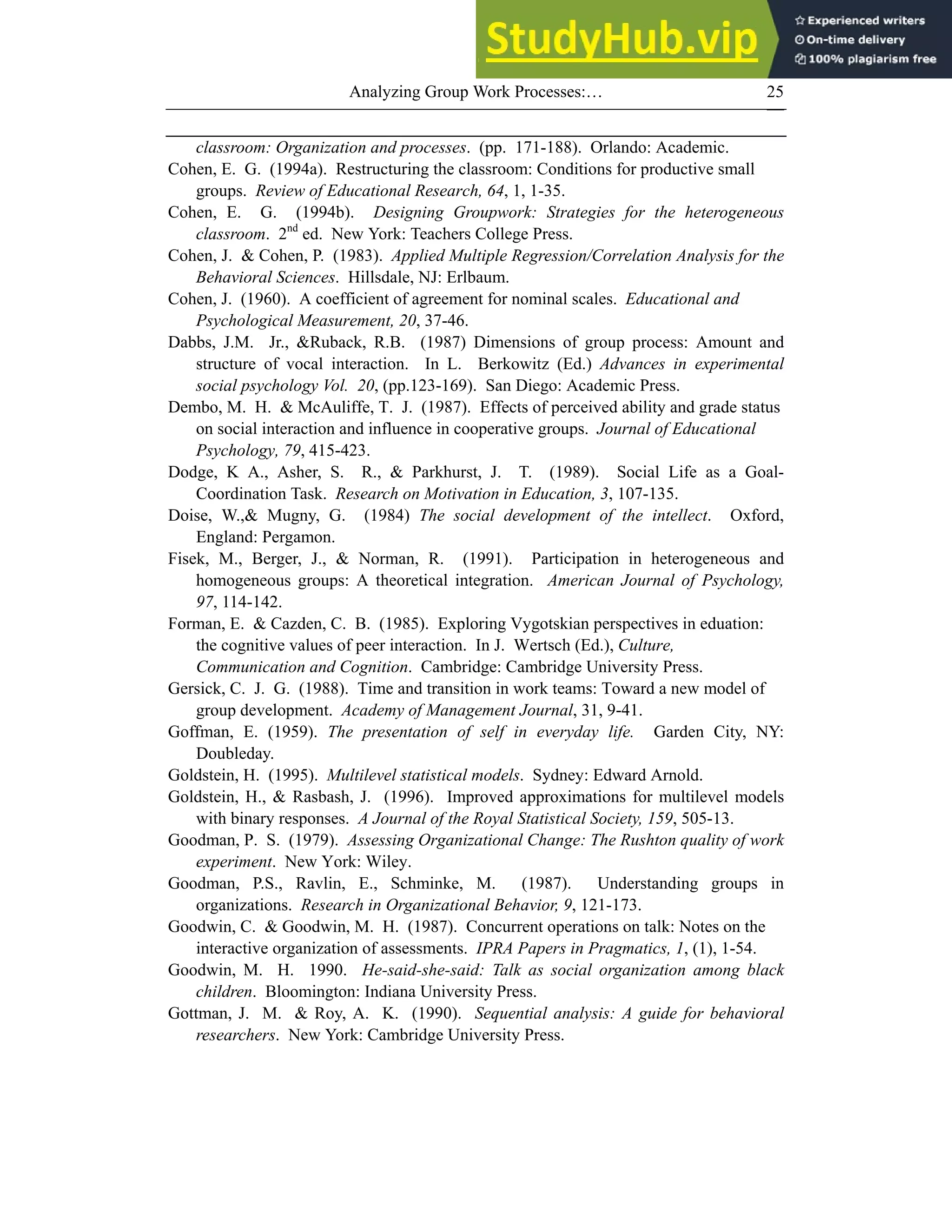 Analyzing Group Work Processes:… 25
classroom: Organization and processes. (pp. 171-188). Orlando: Academic.
Cohen, E. G. (1994a). Restructuring the classroom: Conditions for productive small
groups. Review of Educational Research, 64, 1, 1-35.
Cohen, E. G. (1994b). Designing Groupwork: Strategies for the heterogeneous
classroom. 2nd
ed. New York: Teachers College Press.
Cohen, J. & Cohen, P. (1983). Applied Multiple Regression/Correlation Analysis for the
Behavioral Sciences. Hillsdale, NJ: Erlbaum.
Cohen, J. (1960). A coefficient of agreement for nominal scales. Educational and
Psychological Measurement, 20, 37-46.
Dabbs, J.M. Jr., &Ruback, R.B. (1987) Dimensions of group process: Amount and
structure of vocal interaction. In L. Berkowitz (Ed.) Advances in experimental
social psychology Vol. 20, (pp.123-169). San Diego: Academic Press.
Dembo, M. H. & McAuliffe, T. J. (1987). Effects of perceived ability and grade status
on social interaction and influence in cooperative groups. Journal of Educational
Psychology, 79, 415-423.
Dodge, K A., Asher, S. R., & Parkhurst, J. T. (1989). Social Life as a Goal-
Coordination Task. Research on Motivation in Education, 3, 107-135.
Doise, W.,& Mugny, G. (1984) The social development of the intellect. Oxford,
England: Pergamon.
Fisek, M., Berger, J., & Norman, R. (1991). Participation in heterogeneous and
homogeneous groups: A theoretical integration. American Journal of Psychology,
97, 114-142.
Forman, E. & Cazden, C. B. (1985). Exploring Vygotskian perspectives in eduation:
the cognitive values of peer interaction. In J. Wertsch (Ed.), Culture,
Communication and Cognition. Cambridge: Cambridge University Press.
Gersick, C. J. G. (1988). Time and transition in work teams: Toward a new model of
group development. Academy of Management Journal, 31, 9-41.
Goffman, E. (1959). The presentation of self in everyday life. Garden City, NY:
Doubleday.
Goldstein, H. (1995). Multilevel statistical models. Sydney: Edward Arnold.
Goldstein, H., & Rasbash, J. (1996). Improved approximations for multilevel models
with binary responses. A Journal of the Royal Statistical Society, 159, 505-13.
Goodman, P. S. (1979). Assessing Organizational Change: The Rushton quality of work
experiment. New York: Wiley.
Goodman, P.S., Ravlin, E., Schminke, M. (1987). Understanding groups in
organizations. Research in Organizational Behavior, 9, 121-173.
Goodwin, C. & Goodwin, M. H. (1987). Concurrent operations on talk: Notes on the
interactive organization of assessments. IPRA Papers in Pragmatics, 1, (1), 1-54.
Goodwin, M. H. 1990. He-said-she-said: Talk as social organization among black
children. Bloomington: Indiana University Press.
Gottman, J. M. & Roy, A. K. (1990). Sequential analysis: A guide for behavioral
researchers. New York: Cambridge University Press.
 