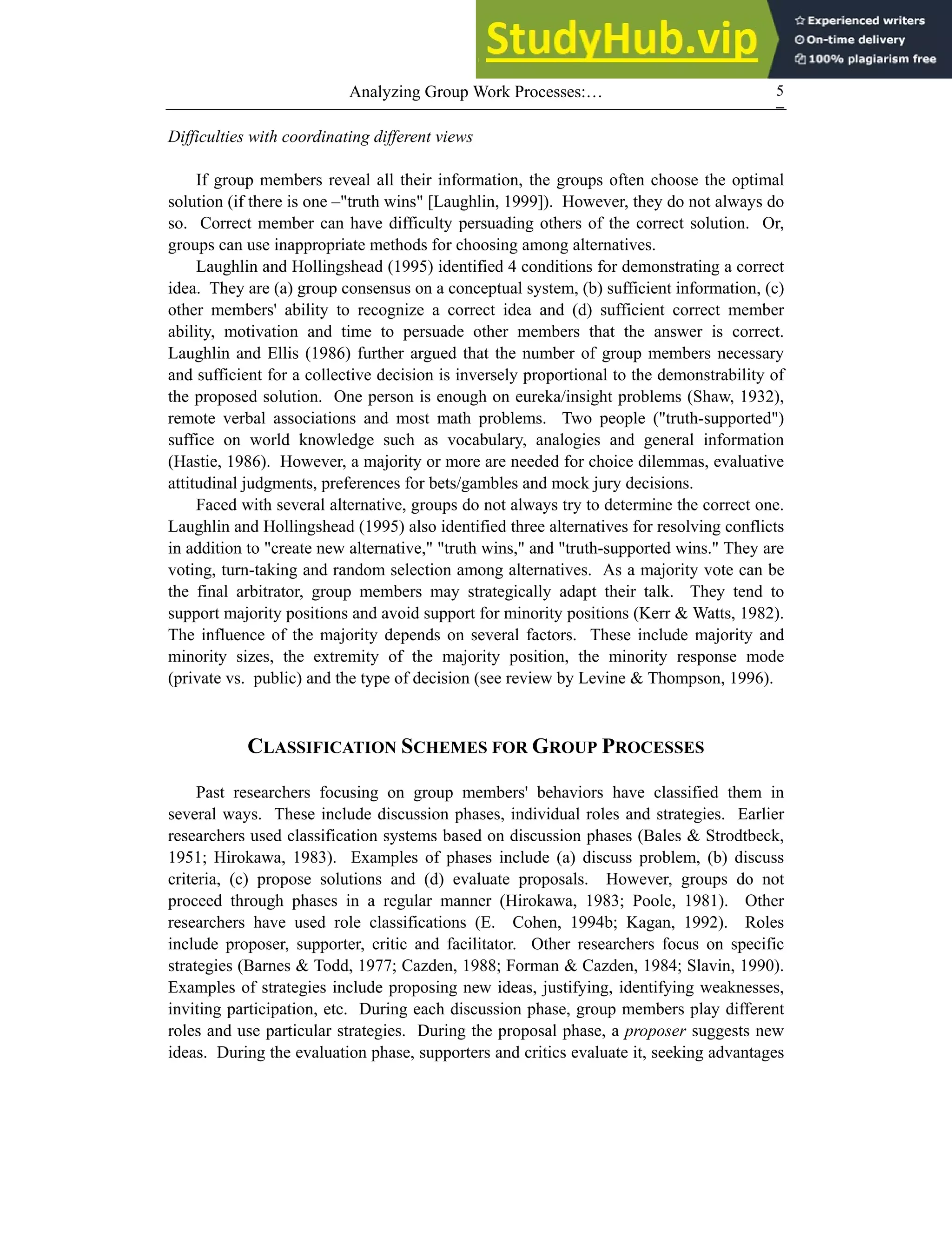 Analyzing Group Work Processes:… 5
Difficulties with coordinating different views
If group members reveal all their information, the groups often choose the optimal
solution (if there is one –"truth wins" [Laughlin, 1999]). However, they do not always do
so. Correct member can have difficulty persuading others of the correct solution. Or,
groups can use inappropriate methods for choosing among alternatives.
Laughlin and Hollingshead (1995) identified 4 conditions for demonstrating a correct
idea. They are (a) group consensus on a conceptual system, (b) sufficient information, (c)
other members' ability to recognize a correct idea and (d) sufficient correct member
ability, motivation and time to persuade other members that the answer is correct.
Laughlin and Ellis (1986) further argued that the number of group members necessary
and sufficient for a collective decision is inversely proportional to the demonstrability of
the proposed solution. One person is enough on eureka/insight problems (Shaw, 1932),
remote verbal associations and most math problems. Two people ("truth-supported")
suffice on world knowledge such as vocabulary, analogies and general information
(Hastie, 1986). However, a majority or more are needed for choice dilemmas, evaluative
attitudinal judgments, preferences for bets/gambles and mock jury decisions.
Faced with several alternative, groups do not always try to determine the correct one.
Laughlin and Hollingshead (1995) also identified three alternatives for resolving conflicts
in addition to "create new alternative," "truth wins," and "truth-supported wins." They are
voting, turn-taking and random selection among alternatives. As a majority vote can be
the final arbitrator, group members may strategically adapt their talk. They tend to
support majority positions and avoid support for minority positions (Kerr & Watts, 1982).
The influence of the majority depends on several factors. These include majority and
minority sizes, the extremity of the majority position, the minority response mode
(private vs. public) and the type of decision (see review by Levine & Thompson, 1996).
CLASSIFICATION SCHEMES FOR GROUP PROCESSES
Past researchers focusing on group members' behaviors have classified them in
several ways. These include discussion phases, individual roles and strategies. Earlier
researchers used classification systems based on discussion phases (Bales & Strodtbeck,
1951; Hirokawa, 1983). Examples of phases include (a) discuss problem, (b) discuss
criteria, (c) propose solutions and (d) evaluate proposals. However, groups do not
proceed through phases in a regular manner (Hirokawa, 1983; Poole, 1981). Other
researchers have used role classifications (E. Cohen, 1994b; Kagan, 1992). Roles
include proposer, supporter, critic and facilitator. Other researchers focus on specific
strategies (Barnes & Todd, 1977; Cazden, 1988; Forman & Cazden, 1984; Slavin, 1990).
Examples of strategies include proposing new ideas, justifying, identifying weaknesses,
inviting participation, etc. During each discussion phase, group members play different
roles and use particular strategies. During the proposal phase, a proposer suggests new
ideas. During the evaluation phase, supporters and critics evaluate it, seeking advantages
 