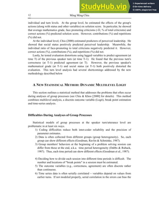 Ming Ming Chiu
12
individual and turn levels. At the group level, he estimated the effects of the group's
actions (along with status and other variables) on solution score. In particular, he showed
that average mathematics grade, face promoting criticisms (-☺, % of total criticisms) and
correct actions (%) predicted solution score. However, contributions (%) and repetitions
(%) did not.
At the individual level, Chiu (2000) estimated predictors of perceived leadership. He
showed that social status positively predicted perceived leadership. Meanwhile, the
individual ratio of face-promoting to total criticisms negatively predicted it. However,
correct actions (%), contributions (%), and repetitions (%) did not.
Lastly, he tested evaluation distortions using lagged variables to predict agreement (at
time T) of the previous speaker turn (at time T-1). He found that the previous turn's
correctness (at T-1) predicted agreement (at T). However, the previous speaker's
mathematical grade (at T-1) and social status (at T-1) both positively distorted the
evaluation. This turn level analysis had several shortcomings addressed by the new
methodology described below
A NEW STATISTICAL METHOD: DYNAMIC MULTILEVEL LOGIT
This section outlines a statistical method that addresses the problems that often occur
during analyses of group processes (see Chiu & Khoo [2000] for details). This method
combines multilevel analysis, a discrete outcome variable (Logit), break point estimation
and time-series analysis.
Difficulties During Analyses of Group Processes
Statistical models of group processes at the speaker turn/utterance level are
problematic in at least six ways.
1) Coding difficulties reduce both inter-coder reliability and the precision of
parameter estimates.
2) Data is often collected from different groups (group heterogeneity). So, each
group can show different effects (Goodman, Ravlin & Schminke, 1987).
3) Group members' behaviors at the beginning of a problem solving session can
differ from those at the end, a.k.a. time period heterogeneity (Dabbs & Ruback,
1987). Thus, each time period can show different effects (Goodman et al., 1987).
4) Deciding how to divide each session into different time periods is difficult. The
number and locations of "break points" in a session must be estimated.
5) The outcome variables (e.g., correctness, agreement) are often discrete rather
than continuous.
6) Time series data is often serially correlated − variables depend on values from
earlier turns. If not modeled properly, serial correlation in the errors can bias the
 