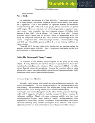 Analyzing Group Work Processes:… 13
model estimates.
Past Methods
Past studies have not addressed all of these difficulties. Those studies typically used
one of three methods: case studies, sequential analysis and/or ordinary least squares
(OLS) regressions. Each of these methods has significant problems and restrictions.
During exploratory pilot studies with a few groups, detailed case studies can provide
useful insights. However, case studies can not test the generality of hypotheses across
many groups. Some researchers have used sequential analyses of Markov chains
(Gottman & Roy, 1990; Pavitt & Johnson, 1999; Stasser & Davis, 1981). Standard
sequential analyses assume that the outcome variable be homogeneous across both
groups and time periods (Gottman & Roy, 1990). However, these assumptions are often
violated. Groups often differ. Effects can change over time. Other researchers simply
used OLS (e.g., Chiu, 2000), ignoring problems 2 to 6 and obtaining inefficient and
biased estimates.
This article briefly discusses coding before introducing a new statistical method that
addresses all of the above difficulties. Then, I re-analyze Chiu (2000)'s data for more
precise estimates of evaluation distortion.
Coding The Dimensions Of Group Processes
The usefulness of any statistical analysis depends on the quality of the coding
scheme. A coding framework for statistical analyses of group processes should have
mutually exclusive and exhaustive categories. These categories should both cover all the
relevant data and capture their complexity. However, the complexity of these coding
schemes often reduces inter-coder reliability and precision of parameter estimates. Multi-
dimensional coding schemes address these difficulties.
Complex coding scheme difficulties
A complex coding scheme with mutually exclusive and exhaustive categories often
includes many categories. The large number of categories can contribute to lower inter-
rater reliability. As the number of codes rises, training time, coding time and coding
conflicts also tend to rise. Coding conflicts reduce the inter-coder reliability.
Moreover, the large number of categories can also reduce statistical precision. Creating a
model with N categories of behaviors typically requires N-1 binary variables (for
explanatory variables). Models with more explanatory variables also have fewer
available degrees of freedom. Using a model with excessive variables can sharply reduce
the precision of the parameter estimates. Such models are also more likely to have multi-
collinearity, especially among variables for categories of rare behaviors. Both excessive
explanatory variables and multi-collinearity can reduce the precision of the estimates.
 