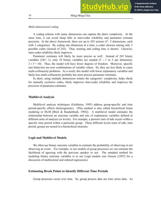 Ming Ming Chiu
14
Multi-dimensional coding
A coding scheme with many dimensions can capture the data's complexity. At the
same time, it can avoid sharp falls in inter-coder reliability and parameter estimate
precision. In the above framework, there are up to 243 actions (35
, 5 dimensions, each
with 3 categories). By coding one dimension at a time, a coder chooses among only 3
possible codes (instead of 243). Thus, training and coding time is shorter. Likewise,
inter-coder reliability likely improves.
Parameter estimates will likely be more precise as well. Instead of 242 binary
variables (243 - 1), only 10 binary variables are needed (3 - 1 or 2 per dimension,
2 × 5 = 10). Thus, the model will have fewer degrees of freedom. Moreover, specific
rare behaviors are now combinations of variable values. So, they are less likely to cause
multi-collinearity problems. As a result, this model with fewer explanatory variables and
likely less multi-collinearity probably has more precise parameter estimates.
In short, using multiple dimensions retains the categories’ complexity, helps check
for mutually exclusive codes, likely improves inter-coder reliability and improves the
precision of parameter estimates.
Multilevel Analysis
Multilevel analysis techniques (Goldstein, 1995) address group-specific and time
period-specific effects (heterogeneity). (This method is also called hierarchical linear
modeling or HLM [Bryk & Raudenbush, 1992]). A multilevel model estimates the
relationship between an outcome variable and sets of explanatory variables defined at
different units of analysis (or levels). For example, a person's turn of talk occurs within a
specific time period within a particular group. These different levels (turn of talk, time
period, group) are nested in a hierarchical structure.
Logit and Multilevel Models
We often use binary outcome variables to estimate the probability of observing or not
observing an event. For example, in our models of group processes we can estimate the
likelihood of agreeing with the previous speaker or not. The standard method for
modeling binary outcome variables is to use Logit models (see Greene [1997] for a
discussion of multinomial and ordered regressions)
Estimating Break Points to Identify Different Time Periods
Group processes occur over time. So, group process data are time series data. As
 
