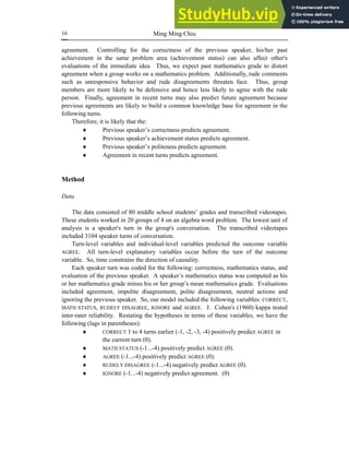 Ming Ming Chiu
16
agreement. Controlling for the correctness of the previous speaker, his/her past
achievement in the same problem area (achievement status) can also affect other's
evaluations of the immediate idea. Thus, we expect past mathematics grade to distort
agreement when a group works on a mathematics problem. Additionally, rude comments
such as unresponsive behavior and rude disagreements threaten face. Thus, group
members are more likely to be defensive and hence less likely to agree with the rude
person. Finally, agreement in recent turns may also predict future agreement because
previous agreements are likely to build a common knowledge base for agreement in the
following turns.
Therefore, it is likely that the:
♦ Previous speaker’s correctness predicts agreement.
♦ Previous speaker’s achievement status predicts agreement.
♦ Previous speaker’s politeness predicts agreement.
♦ Agreement in recent turns predicts agreement.
Method
Data
The data consisted of 80 middle school students’ grades and transcribed videotapes.
These students worked in 20 groups of 4 on an algebra word problem. The lowest unit of
analysis is a speaker's turn in the group's conversation. The transcribed videotapes
included 3104 speaker turns of conversation.
Turn-level variables and individual-level variables predicted the outcome variable
AGREE. All turn-level explanatory variables occur before the turn of the outcome
variable. So, time constrains the direction of causality.
Each speaker turn was coded for the following: correctness, mathematics status, and
evaluation of the previous speaker. A speaker’s mathematics status was computed as his
or her mathematics grade minus his or her group’s mean mathematics grade. Evaluations
included agreement, impolite disagreement, polite disagreement, neutral actions and
ignoring the previous speaker. So, our model included the following variables: CORRECT,
MATH STATUS, RUDELY DISAGREE, IGNORE and AGREE. J. Cohen's (1960) kappa tested
inter-rater reliability. Restating the hypotheses in terms of these variables, we have the
following (lags in parentheses):
♦ CORRECT 1 to 4 turns earlier (-1, -2, -3, -4) positively predict AGREE in
the current turn (0).
♦ MATH STATUS (-1...-4) positively predict AGREE (0).
♦ AGREE (-1...-4) positively predict AGREE (0).
♦ RUDELY DISAGREE (-1...-4) negatively predict AGREE (0).
♦ IGNORE (-1...-4) negatively predict agreement. (0)
 