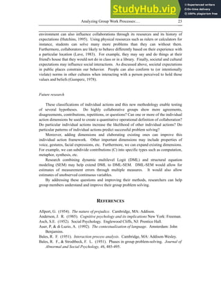 Analyzing Group Work Processes:… 23
environment can also influence collaborations through its resources and its history of
expectations (Hutchins, 1995). Using physical resources such as rulers or calculators for
instance, students can solve many more problems than they can without them.
Furthermore, collaborators are likely to behave differently based on their experience with
a particular location (Lave, 1983). For example, they may say and do things at their
friend's house that they would not do in class or in a library. Finally, societal and cultural
expectations may influence social interactions. As discussed above, societal expectations
in public places constrain our behavior. People can also conform to (or intentionally
violate) norms in other cultures when interacting with a person perceived to hold those
values and beliefs (Gumperz, 1978).
Future research
These classifications of individual actions and this new methodology enable testing
of several hypotheses. Do highly collaborative groups show more agreements,
disagreements, contributions, repetitions, or questions? Can one or more of the individual
action dimensions be used to create a quantitative operational definition of collaboration?
Do particular individual actions increase the likelihood of other individual actions? Do
particular patterns of individual actions predict successful problem solving?
Moreover, adding dimensions and elaborating existing ones can improve this
individual action framework. Other important dimensions may include properties of
voice, gestures, facial expressions, etc. Furthermore, we can expand existing dimensions.
For example, we can subdivide contributions (C) into specific types such as computation,
metaphor, synthesis, etc.
Research combining dynamic multilevel Logit (DML) and structural equation
modeling (SEM) may help extend DML to DML-SEM. DML-SEM would allow for
estimates of measurement errors through multiple measures. It would also allow
estimates of unobserved continuous variables.
By addressing these questions and improving their methods, researchers can help
group members understand and improve their group problem solving.
REFERENCES
Allport, G. (1954). The nature of prejudice. Cambridge, MA: Addison.
Anderson, J. R. (1985). Cognitive psychology and its implications New York: Freeman.
Asch, S.E. (1952). Social Psychology. Englewood Cliffs, NJ: Prentice Hall.
Auer, P, & di Luzio, A. (1992). The contextualization of language. Amsterdam: John
Benjamins.
Bales, R. F. (1951). Interaction process analysis. Cambridge, MA: Addison-Wesley.
Bales, R. F., & Strodtbeck, F. L. (1951). Phases in group problem-solving. Journal of
Abnormal and Social Psychology, 46, 485-495.
 