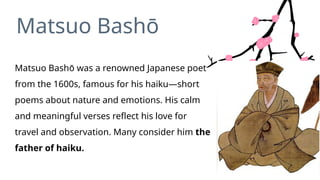 Matsuo Bashō was a renowned Japanese poet
from the 1600s, famous for his haiku—short
poems about nature and emotions. His calm
and meaningful verses reflect his love for
travel and observation. Many consider him the
father of haiku.
Matsuo Bashō
 