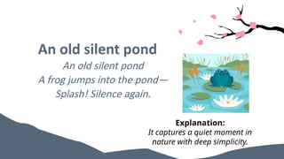 An old silent pond
An old silent pond
A frog jumps into the pond—
Splash! Silence again.
Explanation:
It captures a quiet moment in
nature with deep simplicity.
 