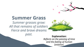 Summer Grass
Summer grasses grow:
All that remains of soldiers’
Fierce and brave dreams
past.
Explanation:
Reflects on the passing of time
and the fading of human
ambition.
 