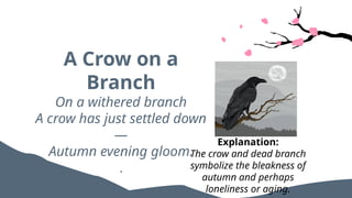 A Crow on a
Branch
On a withered branch
A crow has just settled down
—
Autumn evening gloom.
.
Explanation:
The crow and dead branch
symbolize the bleakness of
autumn and perhaps
loneliness or aging.
 