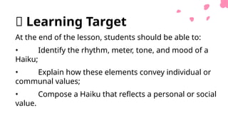 🎯 Learning Target
At the end of the lesson, students should be able to:
• Identify the rhythm, meter, tone, and mood of a
Haiku;
• Explain how these elements convey individual or
communal values;
• Compose a Haiku that reflects a personal or social
value.
 