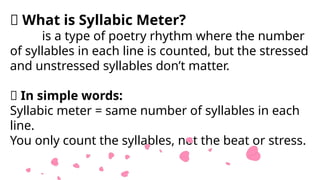🧠 What is Syllabic Meter?
is a type of poetry rhythm where the number
of syllables in each line is counted, but the stressed
and unstressed syllables don’t matter.
📌 In simple words:
Syllabic meter = same number of syllables in each
line.
You only count the syllables, not the beat or stress.
 