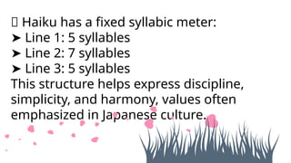 📌 Haiku has a fixed syllabic meter:
➤ Line 1: 5 syllables
➤ Line 2: 7 syllables
➤ Line 3: 5 syllables
This structure helps express discipline,
simplicity, and harmony, values often
emphasized in Japanese culture.
 