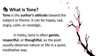 🎭 What is Tone?
Tone is the author’s attitude toward the
subject or theme. It can be happy, sad,
angry, calm, or nostalgic.
In Haiku, tone is often gentle,
respectful, or thoughtful, as the poet
usually observes nature or life in a quiet,
meditative way.
 