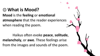 😊 What is Mood?
Mood is the feeling or emotional
atmosphere that the reader experiences
when reading the poem.
Haikus often evoke peace, solitude,
melancholy, or awe. These feelings arise
from the images and sounds of the poem.
 