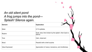 Element Explanation
Meter 5-7-5 syllables
Rhythm
Quiet, slow, then broken by the splash—then back to
silence
Tone Calm, observant
Mood Peaceful with a brief surprise
Value Expressed Appreciation of nature, transience, and mindfulness
An old silent pond
A frog jumps into the pond—
Splash! Silence again.
 