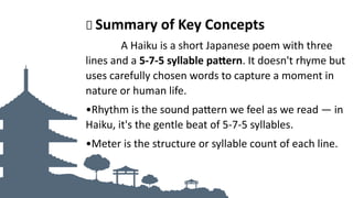 🌟 Summary of Key Concepts
A Haiku is a short Japanese poem with three
lines and a 5-7-5 syllable pattern. It doesn't rhyme but
uses carefully chosen words to capture a moment in
nature or human life.
•Rhythm is the sound pattern we feel as we read — in
Haiku, it's the gentle beat of 5-7-5 syllables.
•Meter is the structure or syllable count of each line.
 