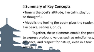 🌟 Summary of Key Concepts
•Tone is the poet’s attitude, like calm, playful,
or thoughtful.
•Mood is the feeling the poem gives the reader,
like peace, sadness, or joy.
Together, these elements enable the poet
to express profound values such as mindfulness,
patience, and respect for nature, even in a few
words.
 