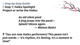 🧩 Step-by-Step Guide
📖 Step 1: Haiku Spotlight
Project or write the Haiku:
An old silent pond
A frog jumps into the pond—
Splash! Silence again.
— Matsuo Bashō
“You are now Haiku performers! This poem isn’t
️
🎙️
just words — it’s rhythm, it’s feeling, it’s a moment in
time!”
 