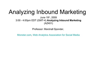 Analyzing Inbound Marketing
                      June 19th, 2009
  3:00 - 4:00pm EDT (GMT-4) Analyzing Inbound Marketing
                         (AZ401)

                Professor: Marshall Sponder,

   Monster.com, Web Analytics Association for Social Media
 