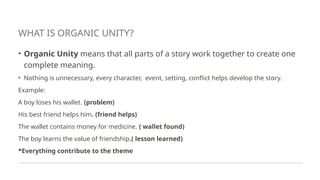 WHAT IS ORGANIC UNITY?
• Organic Unity means that all parts of a story work together to create one
complete meaning.
• Nothing is unnecessary, every character, event, setting, conflict helps develop the story.
Example:
A boy loses his wallet. (problem)
His best friend helps him. (friend helps)
The wallet contains money for medicine. ( wallet found)
The boy learns the value of friendship.( lesson learned)
*Everything contribute to the theme
 