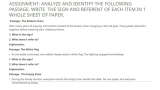 ASSIGNMENT: ANALYZE AND IDENTIFY THE FOLLOWING
PASSAGE. WRITE THE SIGN AND REFERENT OF EACH ITEM IN 1
WHOLE SHEET OF PAPER.
Passage : The Broken Chain
After many years of arguing, the brothers looked at the broken chain hanging on the old gate. They quietly repaired it
together before entering their childhood home.
1. What is the sign?
2. What does it refer to?
Explanation:
Passage: The White Flag
• As the battle continued, one soldier slowly raised a white flag. The fighting stopped immediately.
1. What is the sign?
2. What does it refer to?
Explanation:
Passage : The Empty Chair
• During the family reunion, everyone noticed the empty chair beside the table. No one spoke, but everyone
remembered Grandpa.
 