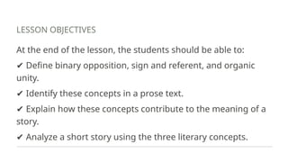 LESSON OBJECTIVES
At the end of the lesson, the students should be able to:
✔ Define binary opposition, sign and referent, and organic
unity.
✔ Identify these concepts in a prose text.
✔ Explain how these concepts contribute to the meaning of a
story.
✔ Analyze a short story using the three literary concepts.
 