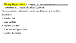 • Binary Opposition is the contrast between two opposite ideas,
characters, or concepts in a literary work.
These opposites help readers understand themes and conflicts.
Examples:
• Good vs Evil
• Love vs Hate
• Hope vs Despair
• Freedom vs Oppression
• Light vs Darkness
 