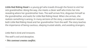 Little Red Riding Hood is a young girl who travels through the forest to visit her
sick grandmother. Along the way, she meets a clever wolf who tricks her into
revealing where her grandmother lives. The wolf arrives first, disguises himself as
the grandmother, and waits for Little Red Riding Hood. When she arrives, she
realizes something is wrong. In many versions of the story, a woodsman rescues
both Little Red Riding Hood and her grandmother from the wolf. The story teaches
the importance of being cautious, obeying trusted adults, and avoiding strangers.
Little Red is kind and innocent.
The wolf is evil and deceptive.
• This contrast creates conflict.
 