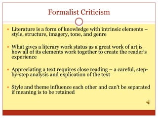 Formalist Criticism

 Literature is a form of knowledge with intrinsic elements –
  style, structure, imagery, tone, and genre

 What gives a literary work status as a great work of art is
  how all of its elements work together to create the reader's
  experience

 Appreciating a text requires close reading – a careful, step-
  by-step analysis and explication of the text

 Style and theme influence each other and can't be separated
  if meaning is to be retained
 