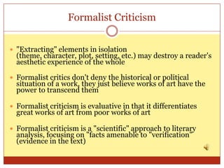 Formalist Criticism


 "Extracting" elements in isolation
  (theme, character, plot, setting, etc.) may destroy a reader's
  aesthetic experience of the whole

 Formalist critics don't deny the historical or political
  situation of a work, they just believe works of art have the
  power to transcend them

 Formalist criticism is evaluative in that it differentiates
  great works of art from poor works of art

 Formalist criticism is a "scientific" approach to literary
  analysis, focusing on "facts amenable to "verification"
  (evidence in the text)
 