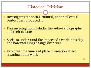 Historical Criticism

 Investigates the social, cultural, and intellectual
 context that produced it

 This investigation includes the author's biography
 and their culture

 Seeks to understand the impact of a work in its day
 and how meanings change over time

 Explores how time and place of creation affect
 meaning in the work
 